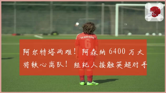 阿尔特塔两难！阿森纳 6400 万大将铁心离队！经纪人接触英超对手