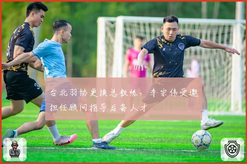 台北羽协更换总教练，李宗伟受邀担任顾问指导后备人才