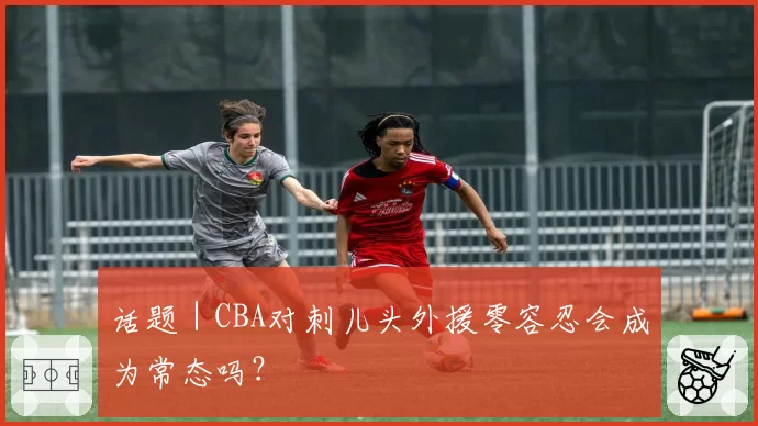 话题｜CBA对刺儿头外援零容忍会成为常态吗？
