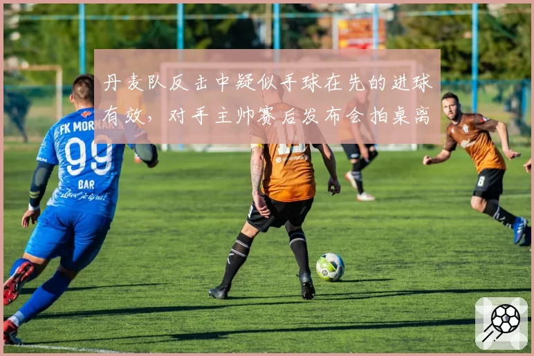 丹麦队反击中疑似手球在先的进球有效，对手主帅赛后发布会拍桌离场