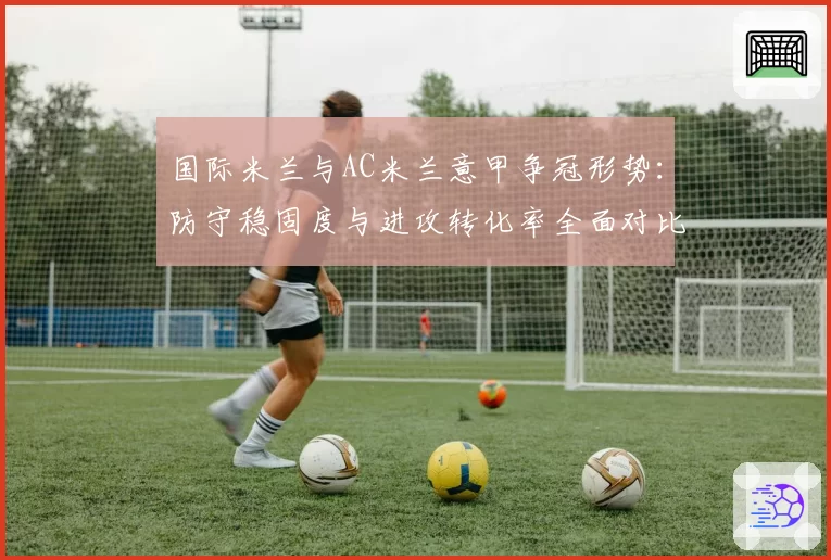 国际米兰与AC米兰意甲争冠形势：防守稳固度与进攻转化率全面对比
