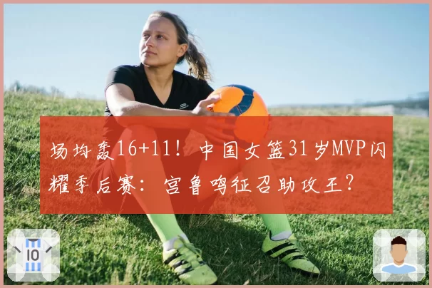 场均轰16+11！中国女篮31岁MVP闪耀季后赛：宫鲁鸣征召助攻王？