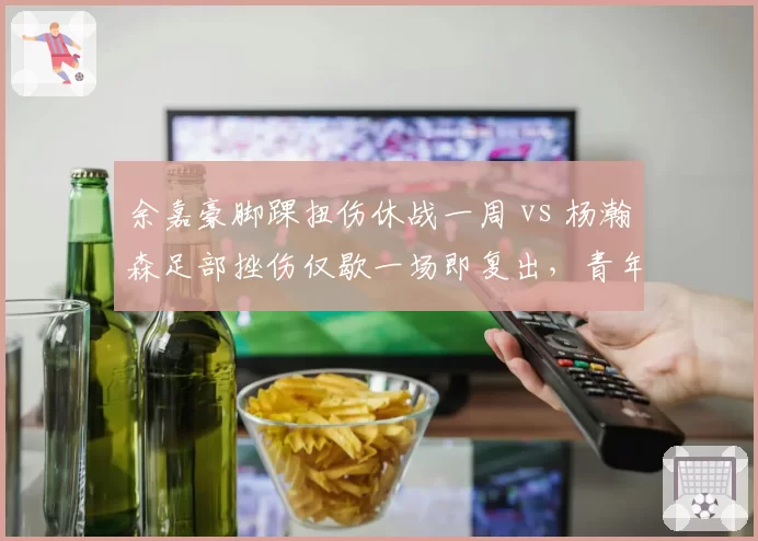 余嘉豪脚踝扭伤休战一周 vs 杨瀚森足部挫伤仅歇一场即复出，青年内线伤病保护力度大不同？