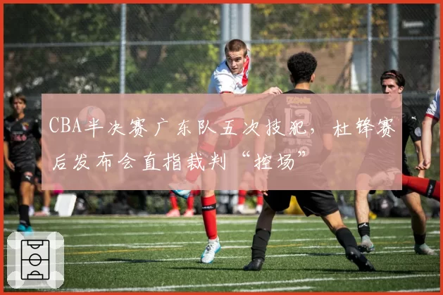 CBA半决赛广东队五次技犯,杜锋赛后发布会直指裁判“控场”