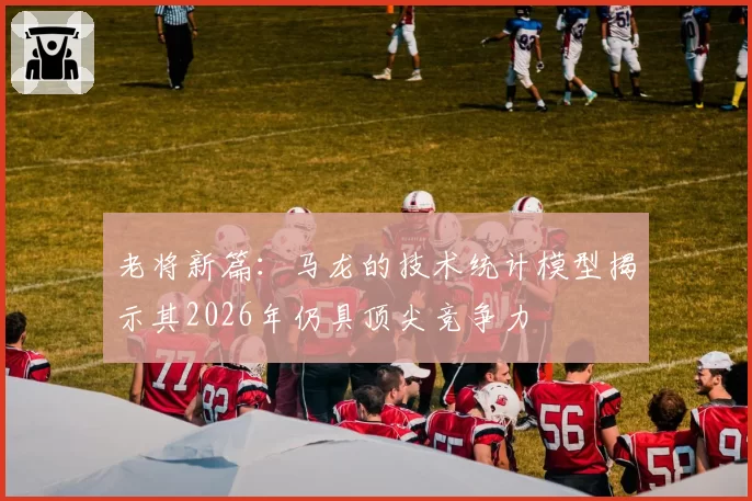 老将新篇：马龙的技术统计模型揭示其2026年仍具顶尖竞争力