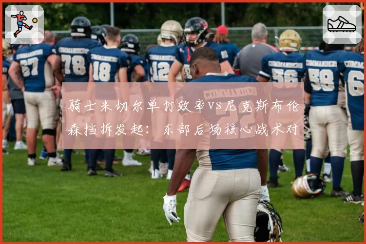 骑士米切尔单打效率vs尼克斯布伦森挡拆发起:东部后场核心战术对比